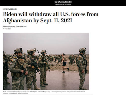 An image of an article posting from the Washington Post. Title. Biden will withdraw all U.S. forces from Afghanistan by Sept. 11. 2021. Subtitle. By Missy Ryan and Karen DeYoung. Internal image shows many uniformed members in an area